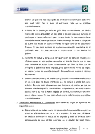 Materia: Contabilidad Básica y de Gestión
Profesor: Guillermo Vanden Panhuysen
- 12 -
cliente, ya que este nos ha pagado, se produce una disminución del activo
por igual valor. Por lo tanto el patrimonio neto no se modifica
cuantitativamente.
b. Cambio de un pasivo por otro de igual valor: se documenta una deuda
mantenida con un proveedor. En este caso al otorgar un pagaré aumenta el
pasivo por el monto del mismo, pero como a través de este documento se
cancela la deuda con un proveedor, la empresa deja de tener la obligación
de cubrir esa deuda en cuenta corriente por igual valor al del documento
firmado. En este caso tampoco se produce una variación cuantitativa en el
patrimonio neto, sino que permuta un componente por otro dentro del
pasivo.
c. Aumento del activo y del pasivo por igual valor: se compran muebles de
oficina a pagar en seis cuotas mensuales sin interés. Vemos que en este
caso aumenta el activo como consecuencia del Bien de Uso que se
incorpora al patrimonio de la empresa, pero por el mismo monto se origina
un pasivo, ya que se posee la obligación de pagarle a un tercero el valor de
los muebles.
d. Disminución del activo y del pasivo por igual valor: se cancela en efectivo y
en un solo pago la deuda mantenida por la compra a plazo del punto
anterior. En este caso observemos que disminuye el pasivo, ya que no
tenemos más la obligación con un tercero porque hemos cancelado nuestra
deuda; pero a su vez, al haber pagado en efectivo, ha disminuido el activo
por el mismo monto. En este caso, el patrimonio neto tampoco se modifica
cuantitativamente.
2. Variaciones Modificativas o Cuantitativas: estas tienen su origen en alguno de los
siguientes casos:
a. Disminución de un activo, como consecuencia de una pérdida o gasto: se
abona en efectivo la factura de luz de la empresa. En este caso, al abonar
en efectivo disminuye el activo de la empresa y esto se produce como
consecuencia de una pérdida originada en el alquiler del local. Como
 