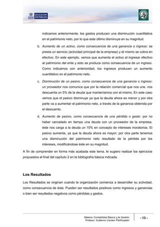 Materia: Contabilidad Básica y de Gestión
Profesor: Guillermo Vanden Panhuysen
- 13 -
indicamos anteriormente, los gastos producen una disminución cuantitativa
en el patrimonio neto, por lo que este último disminuye en su magnitud.
b. Aumento de un activo, como consecuencia de una ganancia o ingreso: se
presta un servicio (actividad principal de la empresa) y el mismo se cobra en
efectivo. En este ejemplo, vemos que aumenta el activo al ingresar efectivo
al patrimonio del ente y esto se produce como consecuencia de un ingreso.
Como indicamos con anterioridad, los ingresos producen un aumento
cuantitativo en el patrimonio neto.
c. Disminución de un pasivo, como consecuencia de una ganancia o ingreso:
un proveedor nos comunica que por la relación comercial que nos une, nos
descuenta un 5% de la deuda que manteníamos con el mismo. En este caso
vemos que el pasivo disminuye ya que la deuda ahora es menor y por otra
parte va a aumentar el patrimonio neto, a través de la ganancia obtenida por
el descuento.
d. Aumento de pasivo, como consecuencia de una pérdida o gasto: por no
haber cancelado en tiempo una deuda con un proveedor de la empresa,
éste nos carga a la deuda un 10% en concepto de intereses moratorios. El
pasivo aumenta, ya que la deuda ahora es mayor; por otra parte tenemos
una disminución del patrimonio neto resultado de la pérdida por los
intereses, modificándose éste en su magnitud.
A fin de comprender en forma más acabada este tema, le sugiero realizar los ejercicios
propuestos al final del capítulo 2 en la bibliografía básica indicada.
Los Resultados
Los Resultados se originan cuando la organización comienza a desarrollar su actividad,
como consecuencia de ésta. Pueden ser resultados positivos como ingresos y ganancias
o bien ser resultados negativos como pérdidas y gastos.
 