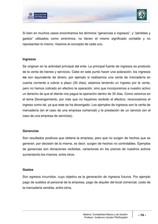 Materia: Contabilidad Básica y de Gestión
Profesor: Guillermo Vanden Panhuysen
- 14 -
Si bien en muchos casos encontramos los términos “ganancias e ingresos”, y “pérdidas y
gastos” utilizados como sinónimos; no tienen el mismo significado contable y no
representan lo mismo. Veamos el concepto de cada uno.
Ingresos
Se originan en la actividad principal del ente. La principal fuente de ingresos es producto
de la venta de bienes y servicios. Cabe en este punto hacer una aclaración, los ingresos
no son equivalente de dinero, por ejemplo si realizamos una venta de mercadería en
cuenta corriente a cobrar a plazo (30 días), estamos teniendo un ingreso por la venta,
pero no hemos cobrado en efectivo la operación, sino que incorporamos a nuestro activo
un derecho de que el cliente nos pague la operación dentro de 30 días. Como veremos en
el tema Devengamiento, por más que no hayamos recibido el efectivo, reconocemos el
ingreso como tal, ya que este se ha devengado. Los ejemplos de ingresos son la venta de
mercadería (en el caso de una empresa comercial) y la prestación de un servicio (en el
caso de una empresa de servicios).
Ganancias
Son resultados positivos que obtiene la empresa, pero que no surgen de hechos que se
generan, por decisión de la misma, es decir, surgen de hechos no controlables. Ejemplos
de ganancias son donaciones recibidas, variaciones en los precios de nuestros activos
aumentando los mismos, entre otros.
Gastos
Son egresos incurridos, cuyo objetivo es la generación de ingresos futuros. Por ejemplo
pago de sueldos al personal de la empresa, pago de alquiler del local comercial, costo de
la mercadería vendida, entre otros.
 
