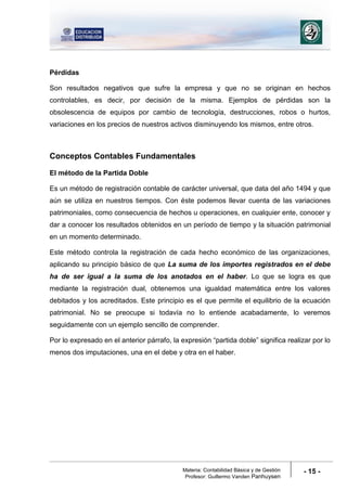 Materia: Contabilidad Básica y de Gestión
Profesor: Guillermo Vanden Panhuysen
- 15 -
Pérdidas
Son resultados negativos que sufre la empresa y que no se originan en hechos
controlables, es decir, por decisión de la misma. Ejemplos de pérdidas son la
obsolescencia de equipos por cambio de tecnología, destrucciones, robos o hurtos,
variaciones en los precios de nuestros activos disminuyendo los mismos, entre otros.
Conceptos Contables Fundamentales
El método de la Partida Doble
Es un método de registración contable de carácter universal, que data del año 1494 y que
aún se utiliza en nuestros tiempos. Con éste podemos llevar cuenta de las variaciones
patrimoniales, como consecuencia de hechos u operaciones, en cualquier ente, conocer y
dar a conocer los resultados obtenidos en un período de tiempo y la situación patrimonial
en un momento determinado.
Este método controla la registración de cada hecho económico de las organizaciones,
aplicando su principio básico de que La suma de los importes registrados en el debe
ha de ser igual a la suma de los anotados en el haber. Lo que se logra es que
mediante la registración dual, obtenemos una igualdad matemática entre los valores
debitados y los acreditados. Este principio es el que permite el equilibrio de la ecuación
patrimonial. No se preocupe si todavía no lo entiende acabadamente, lo veremos
seguidamente con un ejemplo sencillo de comprender.
Por lo expresado en el anterior párrafo, la expresión “partida doble” significa realizar por lo
menos dos imputaciones, una en el debe y otra en el haber.
 