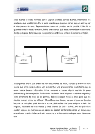 Materia: Contabilidad Básica y de Gestión
Profesor: Guillermo Vanden Panhuysen
- 17 -
a los dueños y estaba formado por el Capital aportado por los dueños, más/menos los
resultados que se obtengan. Por lo tanto en este caso tenemos por un lado un activo y por
el otro patrimonio neto. Representemos ahora el principio de la partida doble de la
igualdad entre el debe y el haber, como una balanza que debe permanecer en equilibrio,
donde en la pesa de la izquierda representamos al Debe y en la de la derecha al Haber.
Supongamos ahora, que antes de abrir las puertas del local, Marcela y Simón se dan
cuenta que en la zona donde se van a ubicar hay una gran demanda insatisfecha, que la
gente busca lugares informales donde sentarse a comer alguna comida de poca
elaboración y de buen precio. Por lo tanto, necesitan darle un giro a la idea de negocio y
como el tamaño del local se los permite, deciden agregar mesas y sillas para que los
clientes puedan comer en el lugar. El problema que tienen, es que ninguno de los dos
dispone de más plata para realizar el aporte, pero saben que para asegurar el éxito del
negocio, necesitan de esas mesas y sillas (Bienes de Uso – Activo). Por lo que no se
pueden obtener los mismos con un aporte de capital, por lo tanto piense un minuto que
ocurriría con nuestra balanza si sólo sumamos el activo conformado por estos bienes de
uso.
ACTIVO
PATRIMONIO
NETO
 