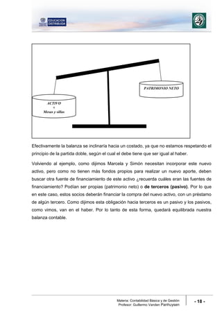 Materia: Contabilidad Básica y de Gestión
Profesor: Guillermo Vanden Panhuysen
- 18 -
Efectivamente la balanza se inclinaría hacia un costado, ya que no estamos respetando el
principio de la partida doble, según el cual el debe tiene que ser igual al haber.
Volviendo al ejemplo, como dijimos Marcela y Simón necesitan incorporar este nuevo
activo, pero como no tienen más fondos propios para realizar un nuevo aporte, deben
buscar otra fuente de financiamiento de este activo ¿recuerda cuáles eran las fuentes de
financiamiento? Podían ser propias (patrimonio neto) o de terceros (pasivo). Por lo que
en este caso, estos socios deberán financiar la compra del nuevo activo, con un préstamo
de algún tercero. Como dijimos esta obligación hacia terceros es un pasivo y los pasivos,
como vimos, van en el haber. Por lo tanto de esta forma, quedará equilibrada nuestra
balanza contable.
ACTIVO
+
Mesas y sillas
PATRIMONIO NETO
 