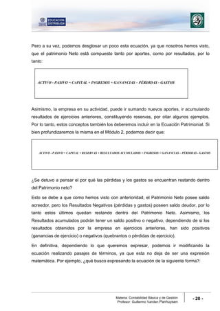 Materia: Contabilidad Básica y de Gestión
Profesor: Guillermo Vanden Panhuysen
- 20 -
Pero a su vez, podemos desglosar un poco esta ecuación, ya que nosotros hemos visto,
que el patrimonio Neto está compuesto tanto por aportes, como por resultados, por lo
tanto:
Asimismo, la empresa en su actividad, puede ir sumando nuevos aportes, ir acumulando
resultados de ejercicios anteriores, constituyendo reservas, por citar algunos ejemplos.
Por lo tanto, estos conceptos también los deberemos incluir en la Ecuación Patrimonial. Si
bien profundizaremos la misma en el Módulo 2, podemos decir que:
¿Se detuvo a pensar el por qué las pérdidas y los gastos se encuentran restando dentro
del Patrimonio neto?
Esto se debe a que como hemos visto con anterioridad, el Patrimonio Neto posee saldo
acreedor, pero los Resultados Negativos (pérdidas y gastos) poseen saldo deudor, por lo
tanto estos últimos quedan restando dentro del Patrimonio Neto. Asimismo, los
Resultados acumulados podrán tener un saldo positivo o negativo, dependiendo de si los
resultados obtenidos por la empresa en ejercicios anteriores, han sido positivos
(ganancias de ejercicio) o negativos (quebrantos o pérdidas de ejercicio).
En definitiva, dependiendo lo que queremos expresar, podemos ir modificando la
ecuación realizando pasajes de términos, ya que esta no deja de ser una expresión
matemática. Por ejemplo, ¿qué busco expresando la ecuación de la siguiente forma?:
ACTIVO - PASIVO = CAPITAL + RESERVAS + RESULTADOS ACUMULADOS + INGRESOS + GANANCIAS – PÉRDIDAS - GASTOS
ACTIVO - PASIVO = CAPITAL + INGRESOS + GANANCIAS – PÉRDIDAS - GASTOS
 