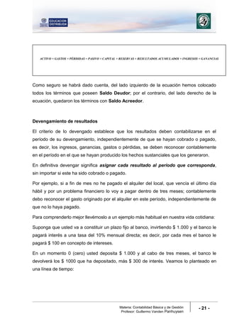 Materia: Contabilidad Básica y de Gestión
Profesor: Guillermo Vanden Panhuysen
- 21 -
Como seguro se habrá dado cuenta, del lado izquierdo de la ecuación hemos colocado
todos los términos que poseen Saldo Deudor; por el contrario, del lado derecho de la
ecuación, quedaron los términos con Saldo Acreedor.
Devengamiento de resultados
El criterio de lo devengado establece que los resultados deben contabilizarse en el
período de su devengamiento, independientemente de que se hayan cobrado o pagado,
es decir, los ingresos, ganancias, gastos o pérdidas, se deben reconocer contablemente
en el período en el que se hayan producido los hechos sustanciales que los generaron.
En definitiva devengar significa asignar cada resultado al período que corresponda,
sin importar si este ha sido cobrado o pagado.
Por ejemplo, si a fin de mes no he pagado el alquiler del local, que vencía el último día
hábil y por un problema financiero lo voy a pagar dentro de tres meses; contablemente
debo reconocer el gasto originado por el alquiler en este período, independientemente de
que no lo haya pagado.
Para comprenderlo mejor llevémoslo a un ejemplo más habitual en nuestra vida cotidiana:
Suponga que usted va a constituir un plazo fijo al banco, invirtiendo $ 1.000 y el banco le
pagará interés a una tasa del 10% mensual directa; es decir, por cada mes el banco le
pagará $ 100 en concepto de intereses.
En un momento 0 (cero) usted deposita $ 1.000 y al cabo de tres meses, el banco le
devolverá los $ 1000 que ha depositado, más $ 300 de interés. Veamos lo planteado en
una línea de tiempo:
ACTIVO + GASTOS + PÉRDIDAS = PASIVO + CAPITAL + RESERVAS + RESULTADOS ACUMULADOS + INGRESOS + GANANCIAS
 