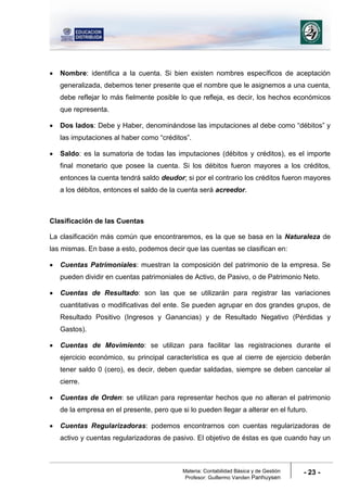 Materia: Contabilidad Básica y de Gestión
Profesor: Guillermo Vanden Panhuysen
- 23 -
 Nombre: identifica a la cuenta. Si bien existen nombres específicos de aceptación
generalizada, debemos tener presente que el nombre que le asignemos a una cuenta,
debe reflejar lo más fielmente posible lo que refleja, es decir, los hechos económicos
que representa.
 Dos lados: Debe y Haber, denominándose las imputaciones al debe como “débitos” y
las imputaciones al haber como “créditos”.
 Saldo: es la sumatoria de todas las imputaciones (débitos y créditos), es el importe
final monetario que posee la cuenta. Si los débitos fueron mayores a los créditos,
entonces la cuenta tendrá saldo deudor; si por el contrario los créditos fueron mayores
a los débitos, entonces el saldo de la cuenta será acreedor.
Clasificación de las Cuentas
La clasificación más común que encontraremos, es la que se basa en la Naturaleza de
las mismas. En base a esto, podemos decir que las cuentas se clasifican en:
 Cuentas Patrimoniales: muestran la composición del patrimonio de la empresa. Se
pueden dividir en cuentas patrimoniales de Activo, de Pasivo, o de Patrimonio Neto.
 Cuentas de Resultado: son las que se utilizarán para registrar las variaciones
cuantitativas o modificativas del ente. Se pueden agrupar en dos grandes grupos, de
Resultado Positivo (Ingresos y Ganancias) y de Resultado Negativo (Pérdidas y
Gastos).
 Cuentas de Movimiento: se utilizan para facilitar las registraciones durante el
ejercicio económico, su principal característica es que al cierre de ejercicio deberán
tener saldo 0 (cero), es decir, deben quedar saldadas, siempre se deben cancelar al
cierre.
 Cuentas de Orden: se utilizan para representar hechos que no alteran el patrimonio
de la empresa en el presente, pero que si lo pueden llegar a alterar en el futuro.
 Cuentas Regularizadoras: podemos encontrarnos con cuentas regularizadoras de
activo y cuentas regularizadoras de pasivo. El objetivo de éstas es que cuando hay un
 