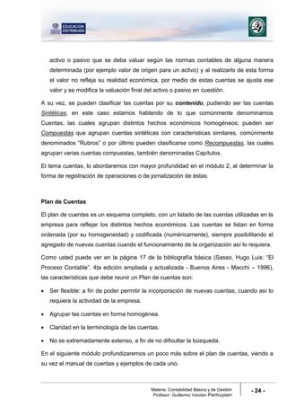 Materia: Contabilidad Básica y de Gestión
Profesor: Guillermo Vanden Panhuysen
- 24 -
activo o pasivo que se deba valuar según las normas contables de alguna manera
determinada (por ejemplo valor de origen para un activo) y al realizarlo de esta forma
el valor no refleja su realidad económica, por medio de estas cuentas se ajusta ese
valor y se modifica la valuación final del activo o pasivo en cuestión.
A su vez, se pueden clasificar las cuentas por su contenido, pudiendo ser las cuentas
Sintéticas, en este caso estamos hablando de lo que comúnmente denominamos
Cuentas, las cuales agrupan distintos hechos económicos homogéneos; pueden ser
Compuestas que agrupan cuentas sintéticas con características similares, comúnmente
denominados “Rubros” o por último pueden clasificarse como Recompuestas, las cuales
agrupan varias cuentas compuestas, también denominadas Capítulos.
El tema cuentas, lo abordaremos con mayor profundidad en el módulo 2, al determinar la
forma de registración de operaciones o de jornalización de éstas.
Plan de Cuentas
El plan de cuentas es un esquema completo, con un listado de las cuentas utilizadas en la
empresa para reflejar los distintos hechos económicos. Las cuentas se listan en forma
ordenada (por su homogeneidad) y codificada (numéricamente), siempre posibilitando el
agregado de nuevas cuentas cuando el funcionamiento de la organización así lo requiera.
Como usted puede ver en la página 17 de la bibliografía básica (Sasso, Hugo Luis: “El
Proceso Contable”. 4ta edición ampliada y actualizada - Buenos Aires - Macchi – 1996),
las características que debe reunir un Plan de cuentas son:
 Ser flexible: a fin de poder permitir la incorporación de nuevas cuentas, cuando así lo
requiera la actividad de la empresa.
 Agrupar las cuentas en forma homogénea.
 Claridad en la terminología de las cuentas.
 No se extremadamente extenso, a fin de no dificultar la búsqueda.
En el siguiente módulo profundizaremos un poco más sobre el plan de cuentas, viendo a
su vez el manual de cuentas y ejemplos de cada uno.
 