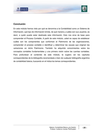 Materia: Contabilidad Básica y de Gestión
Profesor: Guillermo Vanden Panhuysen
- 25 -
Conclusión
En este módulo hemos visto por qué se denomina a la Contabilidad como un Sistema de
Información, qué tipo de información brinda, de qué manera y cuáles son sus usuarios, es
decir, a quién puede estar destinada esta información. Esto nos sirve de base para
comprender el Proceso Contable. A partir de este módulo, usted es capaz de establecer
cuáles son los componentes que conforman el Patrimonio de las organizaciones,
comprender el proceso contable e identificar y determinar las causas que originan las
variaciones en dicho Patrimonio. También ha adquirido conocimientos sobre los
conceptos contables fundamentales y una primera visión sobre las cuentas contables.
Para profundizar el contenido de este módulo, le sugiero ver los capítulos
correspondientes de la bibliografía recomendada o bien de cualquier bibliografía argentina
de contabilidad básica, buscando en el índice los temas correspondientes.
 