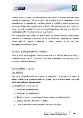 Materia: Contabilidad Básica y de Gestión
Profesor: Guillermo Vanden Panhuysen
- 4 -
Es decir, debido a un hecho ya ocurrido el ente está obligado a entregar activos o prestar
servicios a otra persona (física o jurídica) o es altamente probable que esto ocurra. La
cancelación de la obligación es ineludible o altamente probable y deberá efectuarse en
una fecha determinada o determinable o debido a la ocurrencia de cierto hecho o a
requerimiento del acreedor. También debe existir la posibilidad de darle una valuación,
siendo aplicable los mismos criterios que para el activo.
Para ampliar sobre este tema o los demás temas del presente capítulo, le recomiendo
consultar la Resolución Técnica Nº 16, de la Federación Argentina de Consejos
Profesionales de Ciencias Económicas; la puede conseguir en los sitios web
recomendados para la asignatura.
Elementos que integran el Activo y el Pasivo
Tanto el activo como el pasivo, están conformados a su vez por distintos “Rubros” o
también llamadas “Cuentas Compuestas”, las cuales analizaremos con mayor profundidad
durante el cursado de la materia.
Dentro del Activo se incluyen:
Caja y Bancos
Este es el rubro más líquido de la estructura patrimonial. Forman parte del mismo el
dinero en efectivo y saldos bancarios en el país y en el exterior y otros valores de
poder cancelatorio y liquidez similar.
Los componentes de este rubro son:
a. Efectivo en moneda nacional.
b. Efectivo en moneda extranjera.
c. Saldos en bancos en cuentas corrientes en pesos y moneda extranjera.
d. Cheques corrientes de terceros en cartera.
e. Cajas de ahorro bancarias en moneda nacional y extranjera.
 