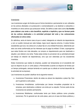 Materia: Contabilidad Básica y de Gestión
Profesor: Guillermo Vanden Panhuysen
- 5 -
Inversiones
Las inversiones surgen de fondos que en forma transitoria o permanente no son utilizados
en los activos afectados a la producción o comercialización y se destinan a colocarlos o
invertirlos en otros activos que produzcan rentas. Se define a este rubro como los fondos
para obtener una renta u otro beneficio, explícito o implícito y que no forman parte
de los activos dedicados a la actividad principal del ente y las colocaciones
efectuadas en otros entes.
En definitiva, sería el mismo caso al que si usted, trabajando en relación de dependencia
y con un sueldo mensual por este trabajo, logra reunir algunos ahorros. A estos fondos
excedentes que tuvo, los coloca en un plazo fijo en una entidad financiera, obteniendo por
esto una renta conformada por los intereses que le paga la entidad. O bien, supongamos
que estos fondos son más elevados, se compra un departamento para ser destinado a
alquiler y así obtener una renta. Todas estas rentas no provienen de su actividad principal
(el trabajo en relación de dependencia), sino que son obtenidas por los excedentes
invertidos.
Estas inversiones que realiza la empresa, pueden ser temporarias (si el excedente del
que se dispone es por un corto plazo) o Permanentes (cuando se dispone de fondos por
un tiempo prolongado, siempre teniendo en cuenta que no afecte el normal desarrollo de
la actividad de la empresa).
Las inversiones se pueden clasificar de la siguiente manera:
a. Inversiones Financieras: dentro de estas se ubican los depósitos a plazo fijo. Son
por lo general a corto plazo.
b. Inversiones Inmobiliarias: conformadas por bienes inmuebles propiedad de la
empresa, pero destinados a obtener una renta por su alquiler. Forman parte de las
inversiones de carácter permanente.
c. Inversiones Mobiliarias: conformadas tanto por títulos públicos como privados
(acciones). Por lo general son de corto plazo, pero en el caso de títulos públicos y
 