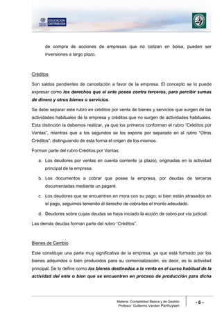 Materia: Contabilidad Básica y de Gestión
Profesor: Guillermo Vanden Panhuysen
- 6 -
de compra de acciones de empresas que no cotizan en bolsa, pueden ser
inversiones a largo plazo.
Créditos
Son saldos pendientes de cancelación a favor de la empresa. El concepto se lo puede
expresar como los derechos que el ente posee contra terceros, para percibir sumas
de dinero y otros bienes o servicios.
Se debe separar este rubro en créditos por venta de bienes y servicios que surgen de las
actividades habituales de la empresa y créditos que no surgen de actividades habituales.
Esta distinción la debemos realizar, ya que los primeros conforman el rubro “Créditos por
Ventas”, mientras que a los segundos se los expone por separado en el rubro “Otros
Créditos”; distinguiendo de esta forma el origen de los mismos.
Forman parte del rubro Créditos por Ventas:
a. Los deudores por ventas en cuenta corriente (a plazo), originadas en la actividad
principal de la empresa.
b. Los documentos a cobrar que posee la empresa, por deudas de terceros
documentadas mediante un pagaré.
c. Los deudores que se encuentren en mora con su pago; si bien están atrasados en
el pago, seguimos teniendo el derecho de cobrarles el monto adeudado.
d. Deudores sobre cuyas deudas se haya iniciado la acción de cobro por vía judicial.
Las demás deudas forman parte del rubro “Créditos”.
Bienes de Cambio
Este constituye una parte muy significativa de la empresa, ya que está formado por los
bienes adquiridos o bien producidos para su comercialización, es decir, es la actividad
principal. Se lo define como los bienes destinados a la venta en el curso habitual de la
actividad del ente o bien que se encuentren en proceso de producción para dicha
 