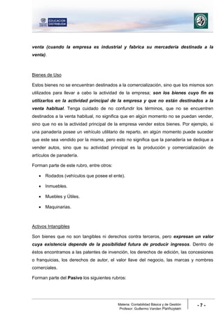 Materia: Contabilidad Básica y de Gestión
Profesor: Guillermo Vanden Panhuysen
- 7 -
venta (cuando la empresa es industrial y fabrica su mercadería destinada a la
venta).
Bienes de Uso
Estos bienes no se encuentran destinados a la comercialización, sino que los mismos son
utilizados para llevar a cabo la actividad de la empresa; son los bienes cuyo fin es
utilizarlos en la actividad principal de la empresa y que no están destinados a la
venta habitual. Tenga cuidado de no confundir los términos, que no se encuentren
destinados a la venta habitual, no significa que en algún momento no se puedan vender,
sino que no es la actividad principal de la empresa vender estos bienes. Por ejemplo, si
una panadería posee un vehículo utilitario de reparto, en algún momento puede suceder
que este sea vendido por la misma, pero esto no significa que la panadería se dedique a
vender autos, sino que su actividad principal es la producción y comercialización de
artículos de panadería.
Forman parte de este rubro, entre otros:
 Rodados (vehículos que posee el ente).
 Inmuebles.
 Muebles y Útiles.
 Maquinarias.
Activos Intangibles
Son bienes que no son tangibles ni derechos contra terceros, pero expresan un valor
cuya existencia depende de la posibilidad futura de producir ingresos. Dentro de
éstos encontramos a las patentes de invención, los derechos de edición, las concesiones
o franquicias, los derechos de autor, el valor llave del negocio, las marcas y nombres
comerciales.
Forman parte del Pasivo los siguientes rubros:
 