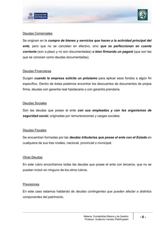 Materia: Contabilidad Básica y de Gestión
Profesor: Guillermo Vanden Panhuysen
- 8 -
Deudas Comerciales
Se originan en la compra de bienes y servicios que hacen a la actividad principal del
ente, pero que no se cancelan en efectivo, sino que se perfeccionan en cuenta
corriente (son a plazo y no son documentadas) o bien firmando un pagaré (que son las
que se conocen como deudas documentadas).
Deudas Financieras
Surgen cuando la empresa solicita un préstamo para aplicar esos fondos a algún fin
específico. Dentro de éstas podemos encontrar los descuentos de documentos de propia
firma, deudas con garantía real hipotecaria o con garantía prendaria.
Deudas Sociales
Son las deudas que posee el ente con sus empleados y con los organismos de
seguridad social, originadas por remuneraciones y cargas sociales.
Deudas Fiscales
Se encuentran formadas por las deudas tributarias que posee el ente con el Estado en
cualquiera de sus tres niveles, nacional, provincial o municipal.
Otras Deudas
En este rubro encontramos todas las deudas que posee el ente con terceros, que no se
puedan incluir en ninguno de los otros rubros.
Previsiones
En este caso estamos hablando de deudas contingentes que pueden afectar a distintos
componentes del patrimonio.
 