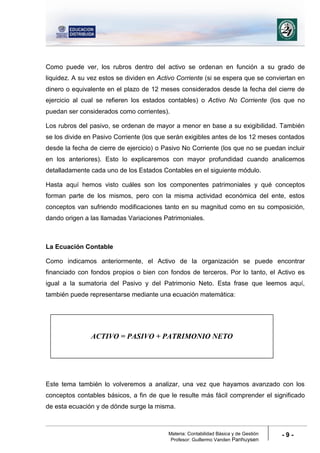 Materia: Contabilidad Básica y de Gestión
Profesor: Guillermo Vanden Panhuysen
- 9 -
Como puede ver, los rubros dentro del activo se ordenan en función a su grado de
liquidez. A su vez estos se dividen en Activo Corriente (si se espera que se conviertan en
dinero o equivalente en el plazo de 12 meses considerados desde la fecha del cierre de
ejercicio al cual se refieren los estados contables) o Activo No Corriente (los que no
puedan ser considerados como corrientes).
Los rubros del pasivo, se ordenan de mayor a menor en base a su exigibilidad. También
se los divide en Pasivo Corriente (los que serán exigibles antes de los 12 meses contados
desde la fecha de cierre de ejercicio) o Pasivo No Corriente (los que no se puedan incluir
en los anteriores). Esto lo explicaremos con mayor profundidad cuando analicemos
detalladamente cada uno de los Estados Contables en el siguiente módulo.
Hasta aquí hemos visto cuáles son los componentes patrimoniales y qué conceptos
forman parte de los mismos, pero con la misma actividad económica del ente, estos
conceptos van sufriendo modificaciones tanto en su magnitud como en su composición,
dando origen a las llamadas Variaciones Patrimoniales.
La Ecuación Contable
Como indicamos anteriormente, el Activo de la organización se puede encontrar
financiado con fondos propios o bien con fondos de terceros. Por lo tanto, el Activo es
igual a la sumatoria del Pasivo y del Patrimonio Neto. Esta frase que leemos aquí,
también puede representarse mediante una ecuación matemática:
Este tema también lo volveremos a analizar, una vez que hayamos avanzado con los
conceptos contables básicos, a fin de que le resulte más fácil comprender el significado
de esta ecuación y de dónde surge la misma.
ACTIVO = PASIVO + PATRIMONIO NETO
 