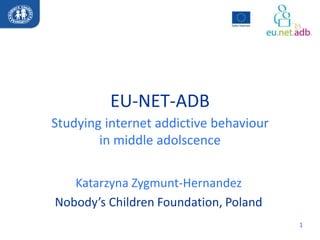 EU-NET-ADB
Studying internet addictive behaviour
        in middle adolscence


   Katarzyna Zygmunt-Hernandez
Nobody’s Children Foundation, Poland
                                        1
 