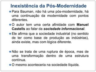 Inexistência da Pós-Modernidade
⚫Para Bauman, não há uma pós-modernidade, há
uma continuação da modernidade com pontos
diferentes.
⚫O autor tem uma certa afinidade com Manuel
Castells ao falar da sociedade informacional.
⚫Ele afirma que a sociedade industrial (no sentido
de ter como base de produção as indústrias),
ainda existe, mas com lógica diferente.
⚫Não se trata de uma ruptura de época, mas de
uma transformação dentro de uma estrutura
contínua.
⚫O mesmo aconteceria na sociedade líquida.
 