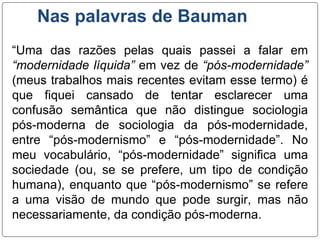 Nas palavras de Bauman
“Uma das razões pelas quais passei a falar em
“modernidade líquida” em vez de “pós-modernidade”
(meus trabalhos mais recentes evitam esse termo) é
que fiquei cansado de tentar esclarecer uma
confusão semântica que não distingue sociologia
pós-moderna de sociologia da pós-modernidade,
entre “pós-modernismo” e “pós-modernidade”. No
meu vocabulário, “pós-modernidade” significa uma
sociedade (ou, se se prefere, um tipo de condição
humana), enquanto que “pós-modernismo” se refere
a uma visão de mundo que pode surgir, mas não
necessariamente, da condição pós-moderna.
 