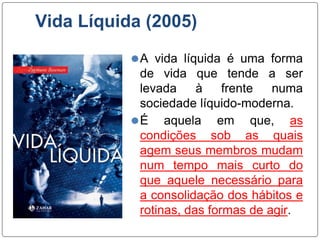 Vida Líquida (2005)
⚫A vida líquida é uma forma
de vida que tende a ser
levada à frente numa
sociedade líquido-moderna.
⚫É aquela em que, as
condições sob as quais
agem seus membros mudam
num tempo mais curto do
que aquele necessário para
a consolidação dos hábitos e
rotinas, das formas de agir.
 