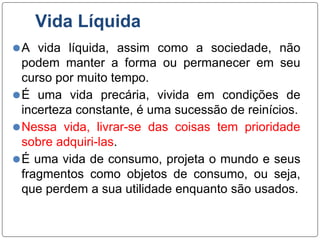Vida Líquida
⚫A vida líquida, assim como a sociedade, não
podem manter a forma ou permanecer em seu
curso por muito tempo.
⚫É uma vida precária, vivida em condições de
incerteza constante, é uma sucessão de reinícios.
⚫Nessa vida, livrar-se das coisas tem prioridade
sobre adquiri-las.
⚫É uma vida de consumo, projeta o mundo e seus
fragmentos como objetos de consumo, ou seja,
que perdem a sua utilidade enquanto são usados.
 