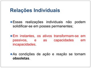 Relações Individuais
⚫Essas realizações individuais não podem
solidificar-se em posses permanentes;
⚫Em instantes, os ativos transformam-se em
passivos, e as capacidades em
incapacidades.
⚫As condições de ação e reação se tornam
obsoletas.
 