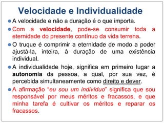 Velocidade e Individualidade
⚫A velocidade e não a duração é o que importa.
⚫Com a velocidade, pode-se consumir toda a
eternidade do presente contínuo da vida terrena.
⚫O truque é comprimir a eternidade de modo a poder
ajustá-la, inteira, à duração de uma existência
individual.
⚫A individualidade hoje, significa em primeiro lugar a
autonomia da pessoa, a qual, por sua vez, é
percebida simultaneamente como direito e dever.
⚫A afirmação “eu sou um indivíduo” significa que sou
responsável por meus méritos e fracassos, e que
minha tarefa é cultivar os méritos e reparar os
fracassos.
 