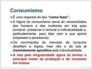 Consumismo
⚫É uma resposta do tipo “como fazer”.
⚫A lógica do consumismo serve às necessidades
dos homens e das mulheres em luta para
construir, preservar e renovar a individualidade e,
particularmente, para lidar com a sua aporia
(impasses e paradoxos).
⚫Os movimentos do mercado de consumo
desafiam a lógica, mas não a da luta já
inerentemente aporética pela individualidade.
⚫A luta pela singularidade agora se tornou o
principal motor da produção e do consumo
em massa.
 