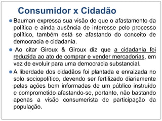 Consumidor x Cidadão
⚫Bauman expressa sua visão de que o afastamento da
política e ainda ausência de interesse pelo processo
político, também está se afastando do conceito de
democracia e cidadania.
⚫ Ao citar Giroux & Giroux diz que a cidadania foi
reduzida ao ato de comprar e vender mercadorias, em
vez de evoluir para uma democracia substancial.
⚫A liberdade dos cidadãos foi plantada e enraizada no
solo sociopolítico, devendo ser fertilizado diariamente
pelas ações bem informadas de um público instruído
e comprometido afastando-se, portanto, não bastando
apenas a visão consumerista de participação da
população.
 