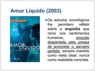 Amor Líquido (2003)
⚫Os estudos sociológicos
lhe permitem refletir
sobre a angústia que
reina nos sentimentos
humanos, emoção
despertada pela pressa
de encontrar o parceiro
perfeito, sempre mantido
como meta ideal, nunca
como realidade concreta.
 