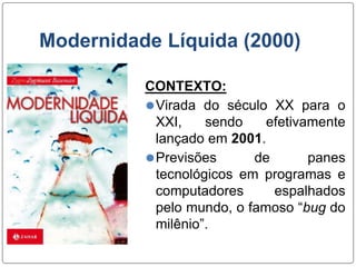 Modernidade Líquida (2000)
CONTEXTO:
⚫Virada do século XX para o
XXI, sendo efetivamente
lançado em 2001.
⚫Previsões de panes
tecnológicos em programas e
computadores espalhados
pelo mundo, o famoso “bug do
milênio”.
 