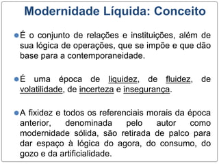 Modernidade Líquida: Conceito
⚫É o conjunto de relações e instituições, além de
sua lógica de operações, que se impõe e que dão
base para a contemporaneidade.
⚫É uma época de liquidez, de fluidez, de
volatilidade, de incerteza e insegurança.
⚫A fixidez e todos os referenciais morais da época
anterior, denominada pelo autor como
modernidade sólida, são retirada de palco para
dar espaço à lógica do agora, do consumo, do
gozo e da artificialidade.
 