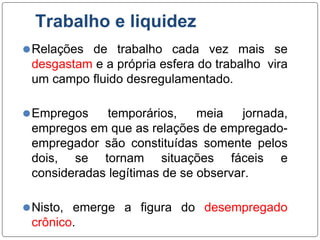Trabalho e liquidez
⚫Relações de trabalho cada vez mais se
desgastam e a própria esfera do trabalho vira
um campo fluido desregulamentado.
⚫Empregos temporários, meia jornada,
empregos em que as relações de empregado-
empregador são constituídas somente pelos
dois, se tornam situações fáceis e
consideradas legítimas de se observar.
⚫Nisto, emerge a figura do desempregado
crônico.
 