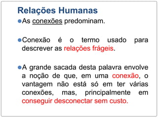 Relações Humanas
⚫As conexões predominam.
⚫Conexão é o termo usado para
descrever as relações frágeis.
⚫A grande sacada desta palavra envolve
a noção de que, em uma conexão, o
vantagem não está só em ter várias
conexões, mas, principalmente em
conseguir desconectar sem custo.
 
