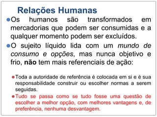 Relações Humanas
⚫Os humanos são transformados em
mercadorias que podem ser consumidas e a
qualquer momento podem ser excluídos.
⚫O sujeito líquido lida com um mundo de
consumo e opções, mas nunca objetivo e
frio, não tem mais referenciais de ação:
⚫Toda a autoridade de referência é colocada em si e é sua
responsabilidade construir ou escolher normas a serem
seguidas.
⚫Tudo se passa como se tudo fosse uma questão de
escolher a melhor opção, com melhores vantagens e, de
preferência, nenhuma desvantagem.
 