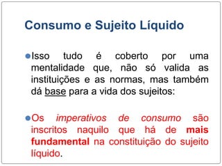 Consumo e Sujeito Líquido
⚫Isso tudo é coberto por uma
mentalidade que, não só valida as
instituições e as normas, mas também
dá base para a vida dos sujeitos:
⚫Os imperativos de consumo são
inscritos naquilo que há de mais
fundamental na constituição do sujeito
líquido.
 