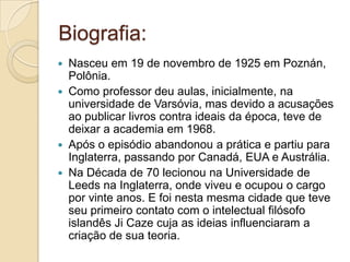 Biografia:
 Nasceu em 19 de novembro de 1925 em Poznán,
Polônia.
 Como professor deu aulas, inicialmente, na
universidade de Varsóvia, mas devido a acusações
ao publicar livros contra ideais da época, teve de
deixar a academia em 1968.
 Após o episódio abandonou a prática e partiu para
Inglaterra, passando por Canadá, EUA e Austrália.
 Na Década de 70 lecionou na Universidade de
Leeds na Inglaterra, onde viveu e ocupou o cargo
por vinte anos. E foi nesta mesma cidade que teve
seu primeiro contato com o intelectual filósofo
islandês Ji Caze cuja as ideias influenciaram a
criação de sua teoria.
 