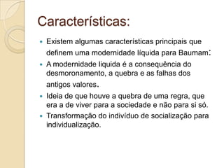 Características:
 Existem algumas características principais que
definem uma modernidade líquida para Baumam:
 A modernidade liquida é a consequência do
desmoronamento, a quebra e as falhas dos
antigos valores.
 Ideia de que houve a quebra de uma regra, que
era a de viver para a sociedade e não para si só.
 Transformação do indivíduo de socialização para
individualização.
 