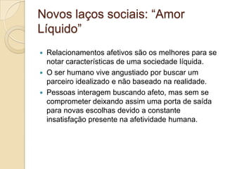 Novos laços sociais: “Amor
Líquido”
 Relacionamentos afetivos são os melhores para se
notar características de uma sociedade líquida.
 O ser humano vive angustiado por buscar um
parceiro idealizado e não baseado na realidade.
 Pessoas interagem buscando afeto, mas sem se
comprometer deixando assim uma porta de saída
para novas escolhas devido a constante
insatisfação presente na afetividade humana.
 