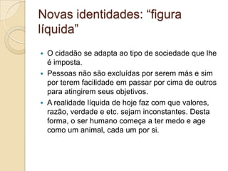 Novas identidades: “figura
líquida”
 O cidadão se adapta ao tipo de sociedade que lhe
é imposta.
 Pessoas não são excluídas por serem más e sim
por terem facilidade em passar por cima de outros
para atingirem seus objetivos.
 A realidade líquida de hoje faz com que valores,
razão, verdade e etc. sejam inconstantes. Desta
forma, o ser humano começa a ter medo e age
como um animal, cada um por si.
 