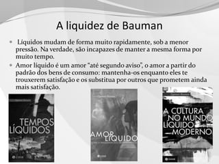 A liquidez de Bauman
 Líquidos mudam de forma muito rapidamente, sob a menor

pressão. Na verdade, são incapazes de manter a mesma forma por
muito tempo.
 Amor líquido é um amor “até segundo aviso”, o amor a partir do
padrão dos bens de consumo: mantenha-os enquanto eles te
trouxerem satisfação e os substitua por outros que prometem ainda
mais satisfação.

 