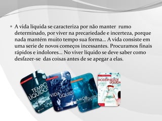  A vida líquida se caracteriza por não manter rumo

determinado, por viver na precariedade e incerteza, porque
nada mantém muito tempo sua forma… A vida consiste em
uma serie de novos começos incessantes. Procuramos finais
rápidos e indolores… No viver líquido se deve saber como
desfazer-se das coisas antes de se apegar a elas.

 