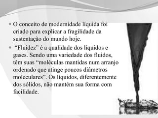  O conceito de modernidade líquida foi
criado para explicar a fragilidade da

sustentação do mundo hoje.
 “Fluidez” é a qualidade dos líquidos e
gases. Sendo uma variedade dos fluidos,
têm suas “moléculas mantidas num arranjo
ordenado que atinge poucos diâmetros
moleculares”. Os líquidos, diferentemente
dos sólidos, não mantém sua forma com
facilidade.

 