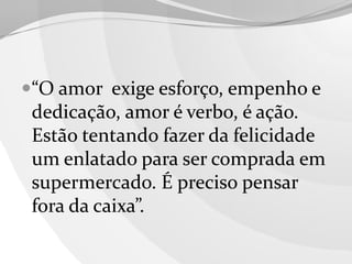 “O amor exige esforço, empenho e
dedicação, amor é verbo, é ação.
Estão tentando fazer da felicidade

um enlatado para ser comprada em
supermercado. É preciso pensar
fora da caixa”.

 