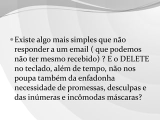  Existe algo mais simples que não

responder a um email ( que podemos
não ter mesmo recebido) ? E o DELETE
no teclado, além de tempo, não nos
poupa também da enfadonha
necessidade de promessas, desculpas e
das inúmeras e incômodas máscaras?

 