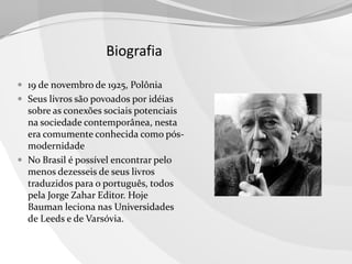 Biografia
 19 de novembro de 1925, Polônia
 Seus livros são povoados por idéias

sobre as conexões sociais potenciais
na sociedade contemporânea, nesta
era comumente conhecida como pósmodernidade
 No Brasil é possível encontrar pelo
menos dezesseis de seus livros
traduzidos para o português, todos
pela Jorge Zahar Editor. Hoje
Bauman leciona nas Universidades
de Leeds e de Varsóvia.

 