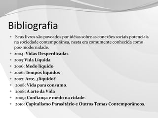 Bibliografia
 Seus livros são povoados por idéias sobre as conexões sociais potenciais











na sociedade contemporânea, nesta era comumente conhecida como
pós-modernidade.
2004: Vidas Desperdiçadas
2005:Vida Líquida
2006: Medo líquido
2006: Tempos líquidos
2007: Arte, ¿líquido?
2008: Vida para consumo.
2008: A arte da Vida
2009: Confiança e medo na cidade.
2010: Capitalismo Parasitário e Outros Temas Contemporâneos.

 