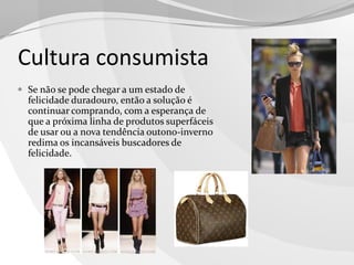 Cultura consumista
 Se não se pode chegar a um estado de

felicidade duradouro, então a solução é
continuar comprando, com a esperança de
que a próxima linha de produtos superfáceis
de usar ou a nova tendência outono-inverno
redima os incansáveis buscadores de
felicidade.

 