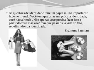  As questões de identidade tem um papel muito importante

hoje no mundo.Você tem que criar sua própria identidade,
você não a herda . Não apenas você precisa fazer isso a
partir do zero mas você tem que passar sua vida de fato,
redefinindo sua identidade.
Zygmunt Bauman

 