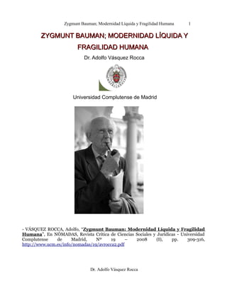 Zygmunt Bauman; Modernidad Líquida y Fragilidad Humana 1
ZYGMUNT BAUMAN; MODERNIDAD LÍQUIDA YZYGMUNT BAUMAN; MODERNIDAD LÍQUIDA Y
FRAGILIDAD HUMANAFRAGILIDAD HUMANA
Dr. Adolfo Vásquez Rocca
Universidad Complutense de Madrid
- VÁSQUEZ ROCCA, Adolfo, “Zygmunt Bauman: Modernidad Líquida y Fragilidad
Humana”, En NÓMADAS, Revista Crítica de Ciencias Sociales y Jurídicas - Universidad
Complutense de Madrid, Nº 19 – 2008 (I), pp. 309-316,
http://www.ucm.es/info/nomadas/19/avrocca2.pdf
Dr. Adolfo Vásquez Rocca
 