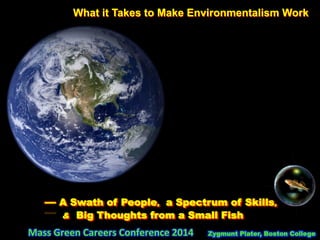 What it Takes to Make Environmentalism Work
	
  	
  	
  	
  	
  	
  	
  	
  	
  	
  
	
  	
  	
  	
  	
  	
  	
  	
  	
  	
  	
  	
  	
  	
  	
  	
  	
  	
  	
  	
  	
  	
  	
  	
  	
  	
  	
  	
  	
  	
  — A Swath of People, a Spectrum of Skills,
& Big Thoughts from a Small Fish	
  
	
  	
  	
  	
  	
  	
  	
  	
  	
  	
  	
  	
  	
  	
  	
  	
  	
  	
  	
  	
  	
  	
  	
  	
  	
  	
  	
  	
  	
  	
  	
  	
  	
  	
  	
  Mass	
  Green	
  Careers	
  Conference	
  2014	
  	
  	
  	
  	
  	
  Zygmunt Plater, Boston College
 