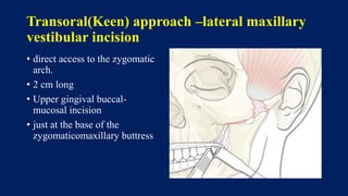 Transoral(Keen) approach –lateral maxillary
vestibular incision
• direct access to the zygomatic
arch.
• 2 cm long
• Upper gingival buccal-
mucosal incision
• just at the base of the
zygomaticomaxillary buttress
 