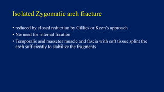 Isolated Zygomatic arch fracture
• reduced by closed reduction by Gillies or Keen’s approach
• No need for internal fixation
• Temporalis and masseter muscle and fascia with soft tissue splint the
arch sufficiently to stabilize the fragments
 